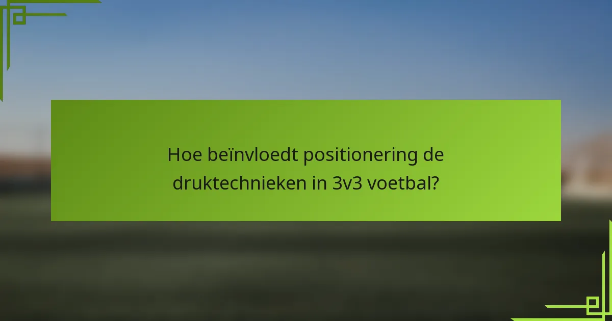Hoe beïnvloedt positionering de druktechnieken in 3v3 voetbal?
