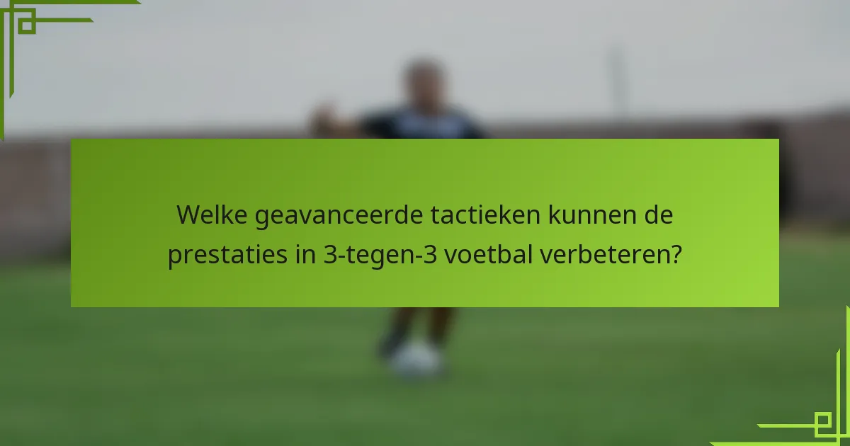 Welke geavanceerde tactieken kunnen de prestaties in 3-tegen-3 voetbal verbeteren?